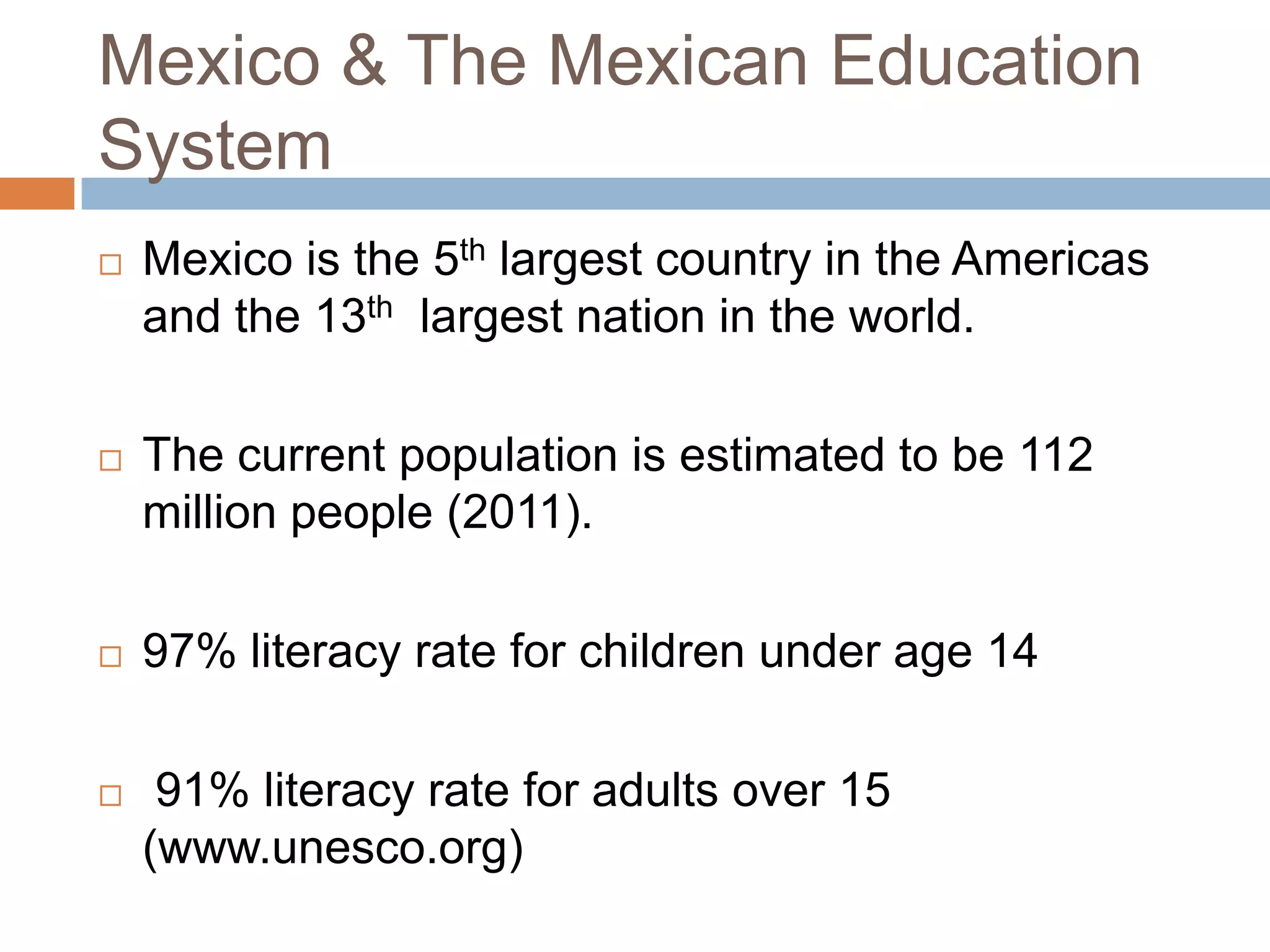 Mexico & The Mexican Education
System
   Mexico is the 5th largest country in the Americas
    and the 13th largest nation in the world.

   The current population is estimated to be 112
    million people (2011).

   97% literacy rate for children under age 14

    91% literacy rate for adults over 15
    (www.unesco.org)
 