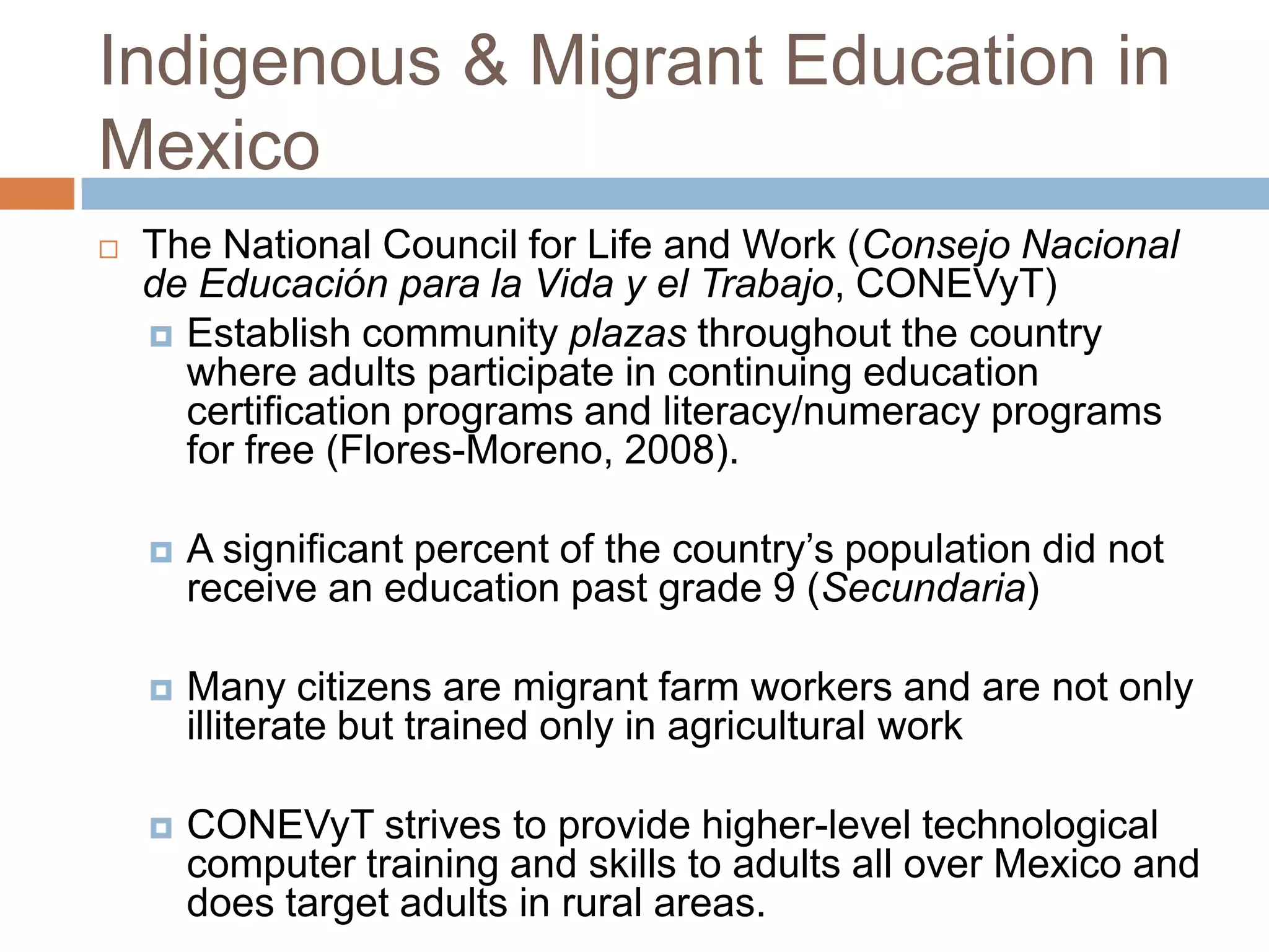 Indigenous & Migrant Education in
Mexico
   The National Council for Life and Work (Consejo Nacional
    de Educación para la Vida y el Trabajo, CONEVyT)
     Establish community plazas throughout the country
      where adults participate in continuing education
      certification programs and literacy/numeracy programs
      for free (Flores-Moreno, 2008).

       A significant percent of the country’s population did not
        receive an education past grade 9 (Secundaria)

       Many citizens are migrant farm workers and are not only
        illiterate but trained only in agricultural work

       CONEVyT strives to provide higher-level technological
        computer training and skills to adults all over Mexico and
        does target adults in rural areas.
 