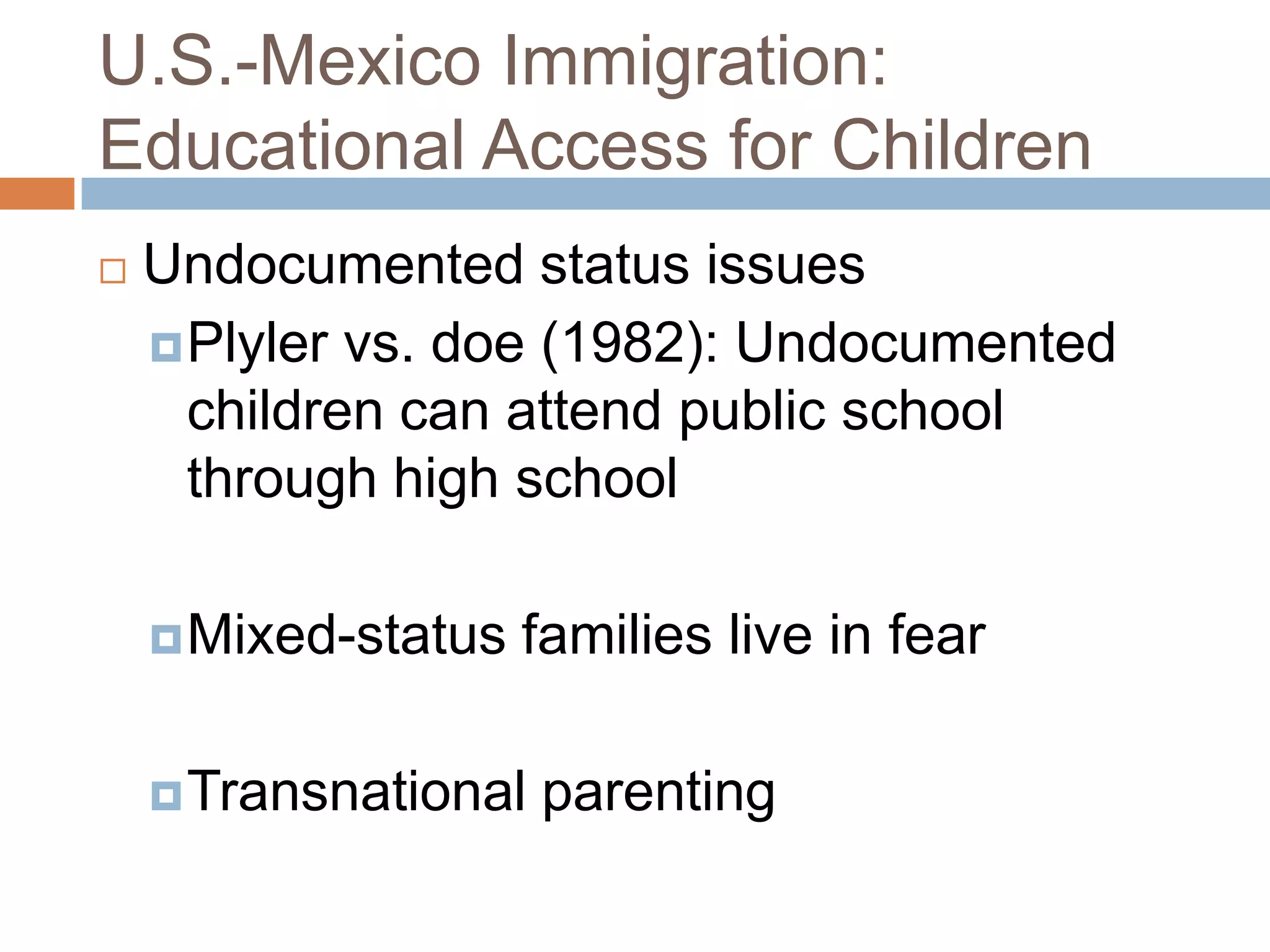 U.S.-Mexico Immigration:
Educational Access for Children
   Undocumented status issues
     Plyler vs. doe (1982): Undocumented
      children can attend public school
      through high school

     Mixed-status   families live in fear

     Transnational   parenting
 