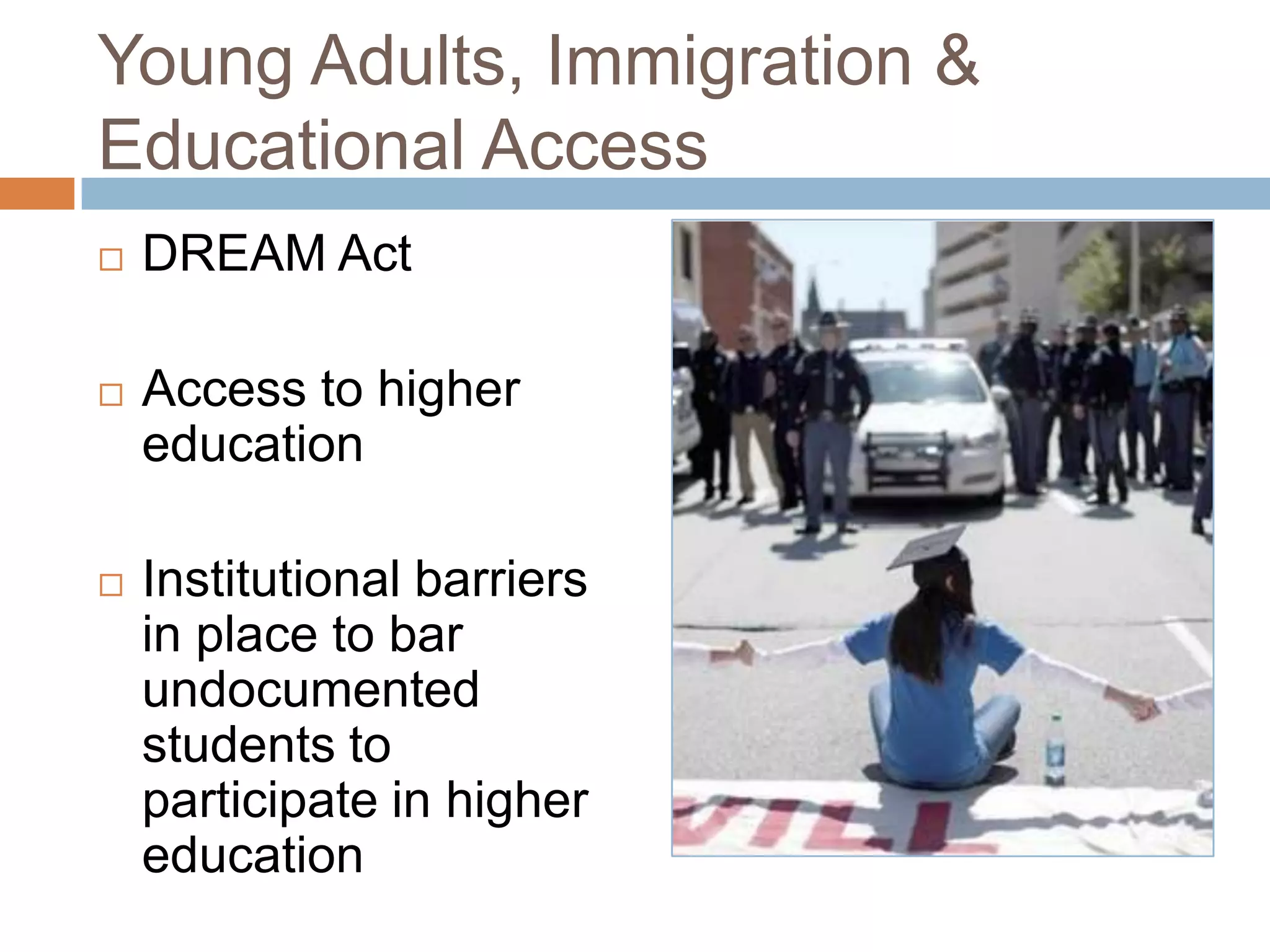 Young Adults, Immigration &
Educational Access
   DREAM Act

   Access to higher
    education

   Institutional barriers
    in place to bar
    undocumented
    students to
    participate in higher
    education
 