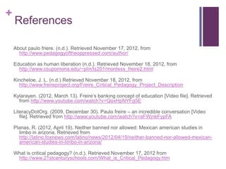 +
    References

    About paulo friere. (n.d.). Retrieved November 17, 2012, from
      http://www.pedagogyoftheoppressed.com/author/

    Education as human liberation (n.d.). Retrieved November 18, 2012, from
      http://www.csupomona.edu/~plin/ls201/montess_freire2.html

    Kincheloe, J. L. (n.d.) Retrieved November 18, 2012, from
      http://www.freireproject.org/Freire_Critical_Pedagogy_Project_Description

    Kylarayen. (2012, March 13). Freire‟s banking concept of education [Video file]. Retrieved
      from http://www.youtube.com/watch?v=QoxHpNYFg5E

    LiteracyDotOrg. (2009, December 30). Paulo freire – an incredible conversation [Video
       file]. Retrieved from http://www.youtube.com/watch?v=aFWjnkFypFA

    Planas, R. (2012, April 19). Neither banned nor allowed: Mexican american studies in
      limbo in arizona. Retrieved from
      http://latino.foxnews.com/latino/news/2012/04/19/neither-banned-nor-allowed-mexican-
      american-studies-in-limbo-in-arizona/

    What is critical pedagogy? (n.d.). Retrieved November 17, 2012 from
     http://www.21stcenturyschools.com/What_is_Critical_Pedagogy.htm
 