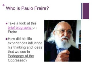 +
    Who is Paulo Freire?


     Take a look at this
     brief biography on
     Freire
     How  did his life
     experiences influence
     his thinking and ideas
     that we see in
     Pedagogy of the
     Oppressed?
 