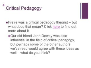 +
    Critical Pedagogy


     Freire was a critical pedagogy theorist – but
     what does that mean? Click here to find out
     more about it
      Our old friend John Dewey was also
       influential in the field of critical pedagogy,
       but perhaps some of the other authors
       we‟ve read would agree with these ideas as
       well – what do you think?
 