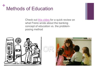 +
    Methods of Education

            Check out this video for a quick review on
            what Freire wrote about the banking
            concept of education vs. the problem-
            posing method
 