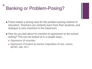 +
    Banking or Problem-Posing?

       Freire makes a strong case for the problem-posing method of
        education. Teachers can certainly learn from their students, and
        dialogue is very important in the classroom.

       How do you feel about his transfer of oppression to the school
        setting? This can be looked at in a couple ways…
           Oppression of minorities
           Oppression of student by teacher (regardless of race, culture,
            gender, age, etc.)
 