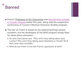 +
    Banned

       Freire‟s Pedagogy of the Oppressed was banned from schools
        in Tucson, Arizona earlier this year, along side the suspension
        controversy of Tucson‟s Mexican American Studies program.

       The ban on Freire is based on his political leanings toward
        socialism, but the developers of the MAS program simply liked
        his ideas about education.
           As Julio Cammarota said, “„Why aren‟t they talking about Jack
            London? Why aren‟t they talking about Steinbeck or Orwell? All of
            them were open socialists.‟”
           What do you think? Is this ban Freire‟s oppression at work?
 