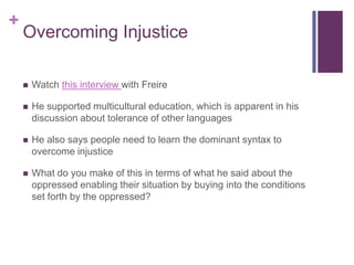 +
    Overcoming Injustice

       Watch this interview with Freire

       He supported multicultural education, which is apparent in his
        discussion about tolerance of other languages

       He also says people need to learn the dominant syntax to
        overcome injustice

       What do you make of this in terms of what he said about the
        oppressed enabling their situation by buying into the conditions
        set forth by the oppressed?
 
