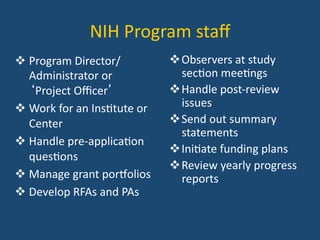 NIH	
  Program	
  staﬀ	
  
! Program	
  Director/
Administrator	
  or	
  
‘Project	
  Oﬃcer’	
  
! Work	
  for	
  an	
  Ins:tute	
  or	
  
Center	
  
! Handle	
  pre-­‐applica:on	
  
ques:ons	
  
! Manage	
  grant	
  poreolios	
  
! Develop	
  RFAs	
  and	
  PAs	
  
! Observers	
  at	
  study	
  
sec:on	
  mee:ngs	
  
! Handle	
  post-­‐review	
  
issues	
  
! Send	
  out	
  summary	
  
statements	
  
! Ini:ate	
  funding	
  plans	
  
! Review	
  yearly	
  progress	
  
reports	
  
 