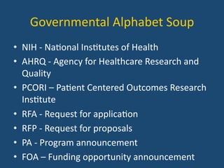 Governmental	
  Alphabet	
  Soup	
  
•  NIH	
  -­‐	
  Na:onal	
  Ins:tutes	
  of	
  Health	
  
•  AHRQ	
  -­‐	
  Agency	
  for	
  Healthcare	
  Research	
  and	
  
Quality	
  
•  PCORI	
  –	
  Pa:ent	
  Centered	
  Outcomes	
  Research	
  
Ins:tute	
  
•  RFA	
  -­‐	
  Request	
  for	
  applica:on	
  
•  RFP	
  -­‐	
  Request	
  for	
  proposals	
  
•  PA	
  -­‐	
  Program	
  announcement	
  
•  FOA	
  –	
  Funding	
  opportunity	
  announcement	
  
 