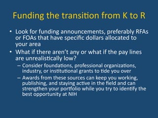 Funding	
  the	
  transi:on	
  from	
  K	
  to	
  R	
  
•  Look	
  for	
  funding	
  announcements,	
  preferably	
  RFAs	
  
or	
  FOAs	
  that	
  have	
  speciﬁc	
  dollars	
  allocated	
  to	
  
your	
  area	
  
•  What	
  if	
  there	
  aren’t	
  any	
  or	
  what	
  if	
  the	
  pay	
  lines	
  
are	
  unrealis:cally	
  low?	
  	
  	
  
–  Consider	
  founda:ons,	
  professional	
  organiza:ons,	
  
industry,	
  or	
  ins:tu:onal	
  grants	
  to	
  :de	
  you	
  over	
  
–  Awards	
  from	
  these	
  sources	
  can	
  keep	
  you	
  working,	
  
publishing,	
  and	
  staying	
  ac:ve	
  in	
  the	
  ﬁeld	
  and	
  can	
  
strengthen	
  your	
  poreolio	
  while	
  you	
  try	
  to	
  iden:fy	
  the	
  
best	
  opportunity	
  at	
  NIH	
  
 