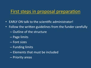 First	
  steps	
  in	
  proposal	
  prepara:on	
  
•  EARLY	
  ON	
  talk	
  to	
  the	
  scien:ﬁc	
  administrator!	
  
•  Follow	
  the	
  wriYen	
  guidelines	
  from	
  the	
  funder	
  carefully	
  
– Outline	
  of	
  the	
  structure	
  
– Page	
  limits	
  
– Font	
  sizes	
  
– Funding	
  limits	
  
– Elements	
  that	
  must	
  be	
  included	
  
– Priority	
  areas	
  
 