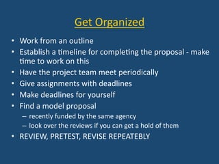 Get	
  Organized	
  
•  Work	
  from	
  an	
  outline	
  
•  Establish	
  a	
  :meline	
  for	
  comple:ng	
  the	
  proposal	
  -­‐	
  make	
  
:me	
  to	
  work	
  on	
  this	
  
•  Have	
  the	
  project	
  team	
  meet	
  periodically	
  
•  Give	
  assignments	
  with	
  deadlines	
  
•  Make	
  deadlines	
  for	
  yourself	
  
•  Find	
  a	
  model	
  proposal	
  
–  recently	
  funded	
  by	
  the	
  same	
  agency	
  
–  look	
  over	
  the	
  reviews	
  if	
  you	
  can	
  get	
  a	
  hold	
  of	
  them	
  
•  REVIEW,	
  PRETEST,	
  REVISE	
  REPEATEBLY	
  
 