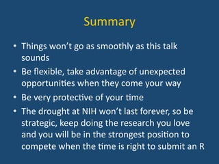 Summary	
  
•  Things	
  won’t	
  go	
  as	
  smoothly	
  as	
  this	
  talk	
  
sounds	
  
•  Be	
  ﬂexible,	
  take	
  advantage	
  of	
  unexpected	
  
opportuni:es	
  when	
  they	
  come	
  your	
  way	
  
•  Be	
  very	
  protec:ve	
  of	
  your	
  :me	
  
•  The	
  drought	
  at	
  NIH	
  won’t	
  last	
  forever,	
  so	
  be	
  
strategic,	
  keep	
  doing	
  the	
  research	
  you	
  love	
  
and	
  you	
  will	
  be	
  in	
  the	
  strongest	
  posi:on	
  to	
  
compete	
  when	
  the	
  :me	
  is	
  right	
  to	
  submit	
  an	
  R	
  
 