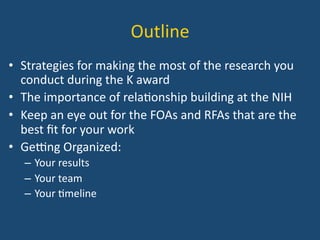 Outline	
  
•  Strategies	
  for	
  making	
  the	
  most	
  of	
  the	
  research	
  you	
  
conduct	
  during	
  the	
  K	
  award	
  
•  The	
  importance	
  of	
  rela:onship	
  building	
  at	
  the	
  NIH	
  
•  Keep	
  an	
  eye	
  out	
  for	
  the	
  FOAs	
  and	
  RFAs	
  that	
  are	
  the	
  
best	
  ﬁt	
  for	
  your	
  work	
  	
  
•  GeDng	
  Organized:	
  
–  Your	
  results	
  
–  Your	
  team	
  
–  Your	
  :meline	
  
 