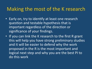 Making	
  the	
  most	
  of	
  the	
  K	
  research	
  
•  Early	
  on,	
  try	
  to	
  iden:fy	
  at	
  least	
  one	
  research	
  
ques:on	
  and	
  testable	
  hypothesis	
  that	
  is	
  
important	
  regardless	
  of	
  the	
  direc:on	
  or	
  
signiﬁcance	
  of	
  your	
  ﬁndings.	
  	
  
•  If	
  you	
  can	
  link	
  the	
  K	
  research	
  to	
  the	
  ﬁrst	
  R	
  grant	
  
this	
  will	
  help	
  you	
  have	
  strong	
  preliminary	
  studies	
  
and	
  it	
  will	
  be	
  easier	
  to	
  defend	
  why	
  the	
  work	
  
proposed	
  in	
  the	
  R	
  is	
  the	
  most	
  important	
  and	
  
logical	
  next	
  step	
  and	
  why	
  you	
  are	
  the	
  best	
  PI	
  to	
  
do	
  this	
  work	
  	
  	
  
 