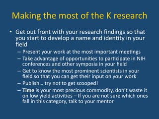 Making	
  the	
  most	
  of	
  the	
  K	
  research	
  
•  Get	
  out	
  front	
  with	
  your	
  research	
  ﬁndings	
  so	
  that	
  
you	
  start	
  to	
  develop	
  a	
  name	
  and	
  iden:ty	
  in	
  your	
  
ﬁeld	
  
–  Present	
  your	
  work	
  at	
  the	
  most	
  important	
  mee:ngs	
  
–  Take	
  advantage	
  of	
  opportuni:es	
  to	
  par:cipate	
  in	
  NIH	
  
conferences	
  and	
  other	
  symposia	
  in	
  your	
  ﬁeld	
  
–  Get	
  to	
  know	
  the	
  most	
  prominent	
  scien:sts	
  in	
  your	
  
ﬁeld	
  so	
  that	
  you	
  can	
  get	
  their	
  input	
  on	
  your	
  work	
  
–  Publish…	
  try	
  not	
  to	
  get	
  scooped!	
  
–  Time	
  is	
  your	
  most	
  precious	
  commodity,	
  don’t	
  waste	
  it	
  
on	
  low	
  yield	
  ac:vi:es	
  –	
  If	
  you	
  are	
  not	
  sure	
  which	
  ones	
  
fall	
  in	
  this	
  category,	
  talk	
  to	
  your	
  mentor	
  
 
