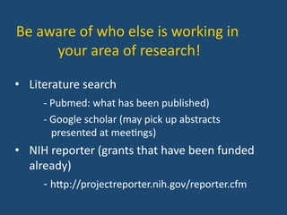 Be	
  aware	
  of	
  who	
  else	
  is	
  working	
  in	
  
your	
  area	
  of	
  research!	
  
•  Literature	
  search	
  	
  
	
  -­‐	
  Pubmed:	
  what	
  has	
  been	
  published)	
  
	
  -­‐	
  Google	
  scholar	
  (may	
  pick	
  up	
  abstracts	
  	
   	
  	
  
	
  	
  	
  	
  presented	
  at	
  mee:ngs)	
  
•  NIH	
  reporter	
  (grants	
  that	
  have	
  been	
  funded	
  
already)	
  
	
  -­‐	
  hYp://projectreporter.nih.gov/reporter.cfm	
  
 