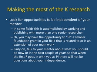 Making	
  the	
  most	
  of	
  the	
  K	
  research	
  
•  Look	
  for	
  opportuni:es	
  to	
  be	
  independent	
  of	
  your	
  
mentor	
  
–  In	
  some	
  ﬁelds	
  this	
  is	
  accomplished	
  by	
  working	
  and	
  
publishing	
  with	
  more	
  than	
  one	
  senior	
  researcher	
  
–  Or,	
  you	
  may	
  have	
  the	
  opportunity	
  to	
  “PI”	
  a	
  smaller	
  
founda:on	
  grant	
  in	
  your	
  ﬁeld	
  that	
  is	
  related	
  to	
  or	
  is	
  an	
  
extension	
  of	
  your	
  main	
  work	
  
–  Early	
  on,	
  talk	
  to	
  your	
  mentor	
  about	
  what	
  you	
  should	
  
do	
  now	
  or	
  in	
  the	
  next	
  couple	
  of	
  years	
  so	
  that	
  when	
  
the	
  ﬁrst	
  R	
  goes	
  in	
  with	
  you	
  as	
  PI	
  there	
  will	
  not	
  be	
  
ques:ons	
  about	
  your	
  independence.	
  
 