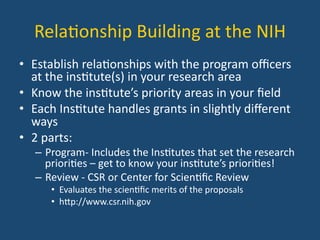 Rela:onship	
  Building	
  at	
  the	
  NIH	
  
•  Establish	
  rela:onships	
  with	
  the	
  program	
  oﬃcers	
  
at	
  the	
  ins:tute(s)	
  in	
  your	
  research	
  area	
  
•  Know	
  the	
  ins:tute’s	
  priority	
  areas	
  in	
  your	
  ﬁeld	
  
•  Each	
  Ins:tute	
  handles	
  grants	
  in	
  slightly	
  diﬀerent	
  
ways	
  
•  2	
  parts:	
  
–  Program-­‐	
  Includes	
  the	
  Ins:tutes	
  that	
  set	
  the	
  research	
  
priori:es	
  –	
  get	
  to	
  know	
  your	
  ins:tute’s	
  priori:es!	
  
–  Review	
  -­‐	
  CSR	
  or	
  Center	
  for	
  Scien:ﬁc	
  Review	
  	
  
•  Evaluates	
  the	
  scien:ﬁc	
  merits	
  of	
  the	
  proposals	
  
•  hYp://www.csr.nih.gov	
  
 