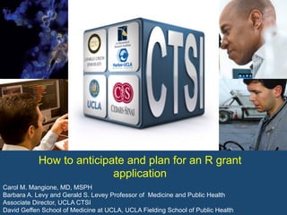 Carol M. Mangione, MD, MSPH
Barbara A. Levy and Gerald S. Levey Professor of Medicine and Public Health
Associate Director, UCLA CTSI
David Geffen School of Medicine at UCLA, UCLA Fielding School of Public Health
How to anticipate and plan for an R grant
application
 