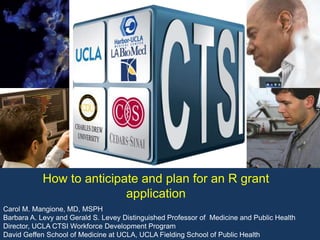 Carol M. Mangione, MD, MSPH
Barbara A. Levy and Gerald S. Levey Distinguished Professor of Medicine and Public Health
Director, UCLA CTSI Workforce Development Program
David Geffen School of Medicine at UCLA, UCLA Fielding School of Public Health
How to anticipate and plan for an R grant
application
 