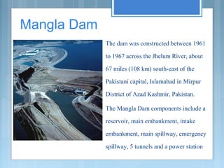  Mangla Dam 
The dam was constructed between 1961
to 1967 across the Jhelum River, about
67 miles (108 km) south-east of the
Pakistani capital, Islamabad in Mirpur
District of Azad Kashmir, Pakistan.
The Mangla Dam components include a
reservoir, main embankment, intake
embankment, main spillway, emergency
spillway, 5 tunnels and a power station

 