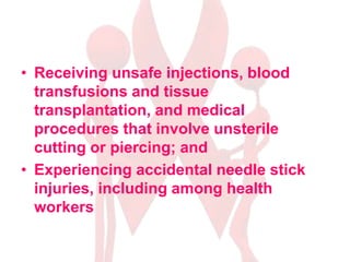 • Receiving unsafe injections, blood
transfusions and tissue
transplantation, and medical
procedures that involve unsterile
cutting or piercing; and
• Experiencing accidental needle stick
injuries, including among health
workers
 