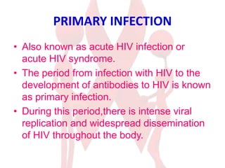 PRIMARY INFECTION
• Also known as acute HIV infection or
acute HIV syndrome.
• The period from infection with HIV to the
development of antibodies to HIV is known
as primary infection.
• During this period,there is intense viral
replication and widespread dissemination
of HIV throughout the body.
 
