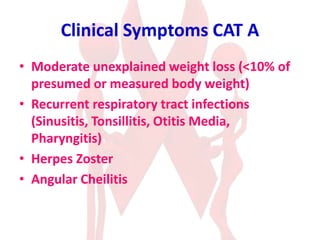 Clinical Symptoms CAT A
• Moderate unexplained weight loss (<10% of
presumed or measured body weight)
• Recurrent respiratory tract infections
(Sinusitis, Tonsillitis, Otitis Media,
Pharyngitis)
• Herpes Zoster
• Angular Cheilitis
 