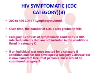 HIV SYMPTOMATIC (CDC
CATEGORY)(B)
• 200 to 499 CD4+ T Lymphocytes/mm3
• Over time, the number of CD4 T cells gradually falls.
• Category B consists of symptomatic conditions in HIV-
infected patients that are not included in the conditions
listed in category C.
• If an individual was once treated for a category B
condition and has not developed a category C disease but
is now symptom free, that person’s illness would be
considered category B
 