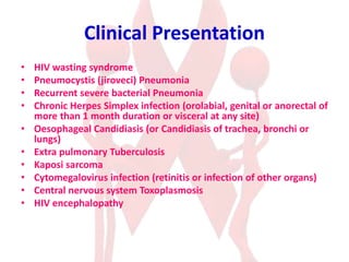 Clinical Presentation
• HIV wasting syndrome
• Pneumocystis (jiroveci) Pneumonia
• Recurrent severe bacterial Pneumonia
• Chronic Herpes Simplex infection (orolabial, genital or anorectal of
more than 1 month duration or visceral at any site)
• Oesophageal Candidiasis (or Candidiasis of trachea, bronchi or
lungs)
• Extra pulmonary Tuberculosis
• Kaposi sarcoma
• Cytomegalovirus infection (retinitis or infection of other organs)
• Central nervous system Toxoplasmosis
• HIV encephalopathy
 