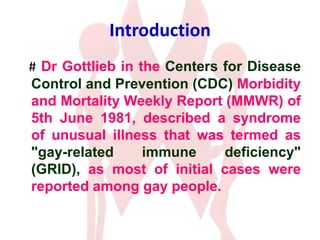 Introduction
# Dr Gottlieb in the Centers for Disease
Control and Prevention (CDC) Morbidity
and Mortality Weekly Report (MMWR) of
5th June 1981, described a syndrome
of unusual illness that was termed as
"gay-related immune deficiency"
(GRID), as most of initial cases were
reported among gay people.
 