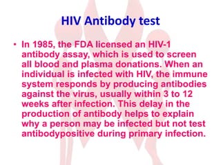 HIV Antibody test
• In 1985, the FDA licensed an HIV-1
antibody assay, which is used to screen
all blood and plasma donations. When an
individual is infected with HIV, the immune
system responds by producing antibodies
against the virus, usually within 3 to 12
weeks after infection. This delay in the
production of antibody helps to explain
why a person may be infected but not test
antibodypositive during primary infection.
 