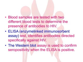 • Blood samples are tested with two
different blood tests to determine the
presence of antibodies to HIV.
• ELISA (enzymelinked immunosorbent
assay) test, identifies antibodies directed
specifically against HIV.
• The Western blot assay is used to confirm
seropositivity when the ELISA is positive.
 