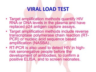VIRAL LOAD TEST
• Target amplification methods quantify HIV
RNA or DNA levels in the plasma and have
replaced p24 antigen capture assays.
• Target amplification methods include reverse
transcriptase polymerase chain reaction (RT-
PCR) or nucleic acid sequence based
amplification (NASBA)..
• RT-PCR is also used to detect HIV in high-
risk seronegative people before the
development of antibodies, to confirm a
positive ELISA, and to screen neonates.
 