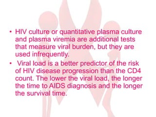 • HIV culture or quantitative plasma culture
and plasma viremia are additional tests
that measure viral burden, but they are
used infrequently.
• Viral load is a better predictor of the risk
of HIV disease progression than the CD4
count. The lower the viral load, the longer
the time to AIDS diagnosis and the longer
the survival time.
 