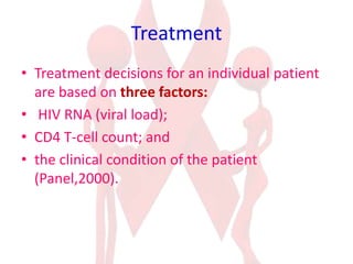 Treatment
• Treatment decisions for an individual patient
are based on three factors:
• HIV RNA (viral load);
• CD4 T-cell count; and
• the clinical condition of the patient
(Panel,2000).
 