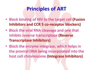 Principles of ART
• Block binding of HIV to the target cell (Fusion
Inhibitors and CCR 5 co-receptor blockers)
• Block the viral RNA cleavage and one that
inhibits reverse transcriptase (Reverse
Transcriptase Inhibitors)
• Block the enzyme integrase, which helps in
the proviral DNA being incorporated into the
host cell chromosome (Integrase Inhibitors)
 