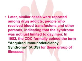 • Later, similar cases were reported
among drug addicts, people who
received blood transfusions and other
persons, indicating that the syndrome
was not just limited to gay men. In
1982, the CDC formally coined the term
“Acquired Immunodeficiency
Syndrome” (AIDS) for these group of
illnesses.
 
