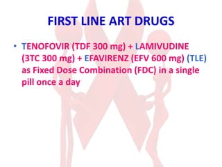 FIRST LINE ART DRUGS
• TENOFOVIR (TDF 300 mg) + LAMIVUDINE
(3TC 300 mg) + EFAVIRENZ (EFV 600 mg) (TLE)
as Fixed Dose Combination (FDC) in a single
pill once a day
 