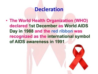 Decleration
• The World Health Organization (WHO)
declared 1st December as World AIDS
Day in 1988 and the red ribbon was
recognized as the international symbol
of AIDS awareness in 1991
 