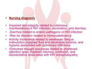 • Nursing diagnosis
• Impaired skin integrity related to cutaneous
manifestations of HIV infection, excoriation, and diarrhea
• Diarrhea related to enteric pathogens or HIV infection
• Risk for infection related to immunodeficiency
• Activity intolerance related to weakness, fatigue,
malnutrition,impaired fluid and electrolyte balance, and
hypoxia associated with pulmonary infections
• •Disturbed thought processes related to shortened
attention span, impaired memory, confusion, and
disorientation associated with HIV encephalopathy
 