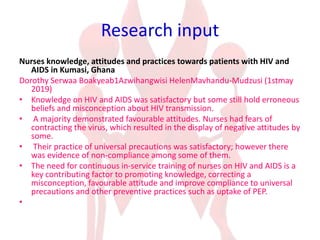 Research input
Nurses knowledge, attitudes and practices towards patients with HIV and
AIDS in Kumasi, Ghana
Dorothy Serwaa Boakyeab1Azwihangwisi HelenMavhandu-Mudzusi (1stmay
2019)
• Knowledge on HIV and AIDS was satisfactory but some still hold erroneous
beliefs and misconception about HIV transmission.
• A majority demonstrated favourable attitudes. Nurses had fears of
contracting the virus, which resulted in the display of negative attitudes by
some.
• Their practice of universal precautions was satisfactory; however there
was evidence of non-compliance among some of them.
• The need for continuous in-service training of nurses on HIV and AIDS is a
key contributing factor to promoting knowledge, correcting a
misconception, favourable attitude and improve compliance to universal
precautions and other preventive practices such as uptake of PEP.
•
 