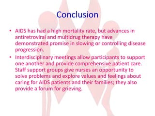 Conclusion
• AIDS has had a high mortality rate, but advances in
antiretroviral and multidrug therapy have
demonstrated promise in slowing or controlling disease
progression.
• Interdisciplinary meetings allow participants to support
one another and provide comprehensive patient care.
Staff support groups give nurses an opportunity to
solve problems and explore values and feelings about
caring for AIDS patients and their families; they also
provide a forum for grieving.
 