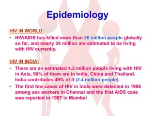 Epidemiology
HIV IN WORLD:
• HIV/AIDS has killed more than 20 million people globally
so far, and nearly 34 million are estimated to be living
with HIV currently.
HIV IN INDIA:
• There are an estimated 4.2 million people living with HIV
in Asia, 90% of them are in India, China and Thailand.
India contributes 49% of it (2.4 million people).
• The first few cases of HIV in India were detected in 1986
among sex workers in Chennai and the first AIDS case
was reported in 1987 in Mumbai
 