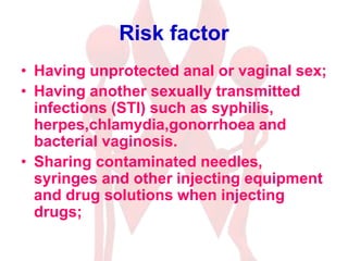 Risk factor
• Having unprotected anal or vaginal sex;
• Having another sexually transmitted
infections (STI) such as syphilis,
herpes,chlamydia,gonorrhoea and
bacterial vaginosis.
• Sharing contaminated needles,
syringes and other injecting equipment
and drug solutions when injecting
drugs;
 