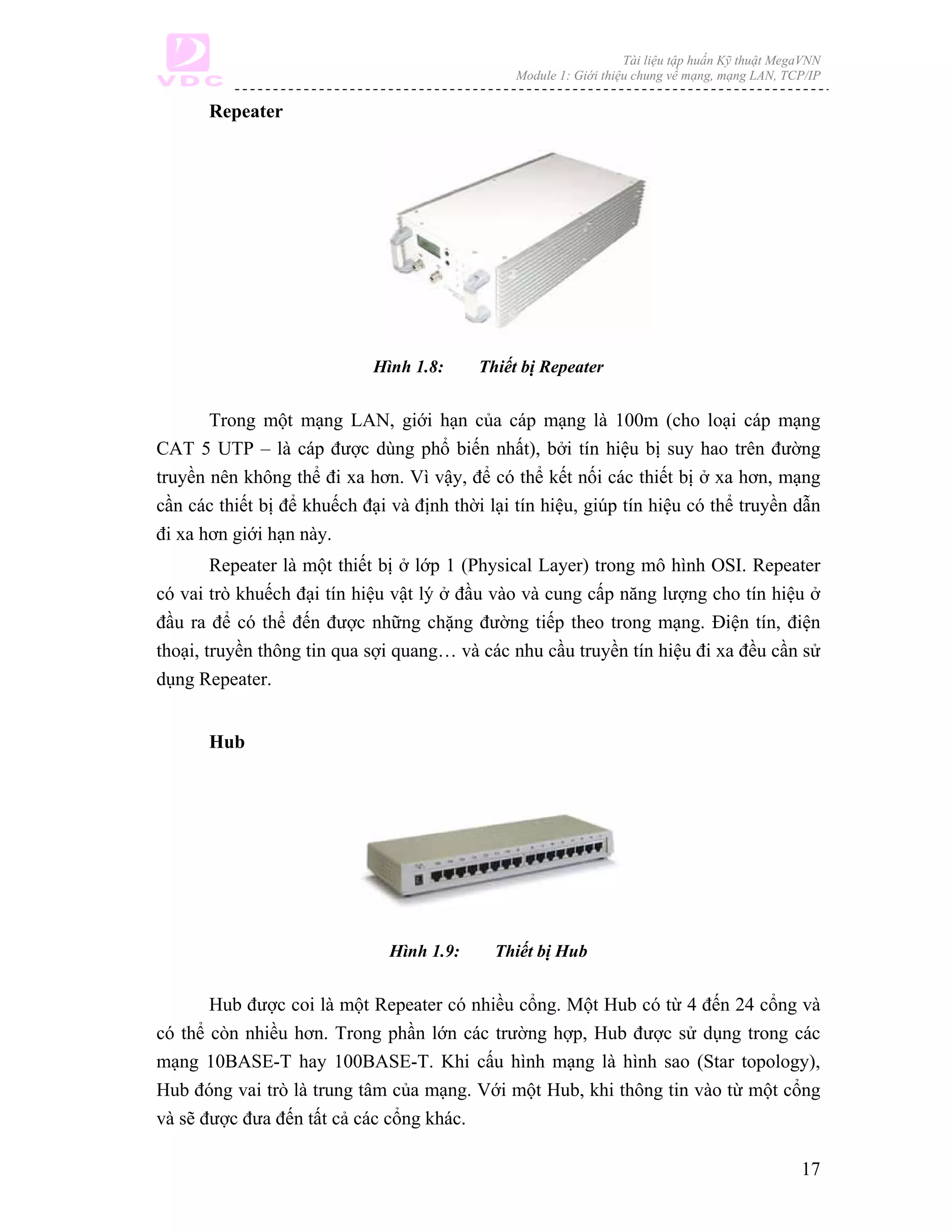 Tài liệu tập huấn Kỹ thuật MegaVNN
                                                Module 1: Giới thiệu chung về mạng, mạng LAN, TCP/IP

       Repeater




                             Hình 1.8:     Thiết bị Repeater


       Trong một mạng LAN, giới hạn của cáp mạng là 100m (cho loại cáp mạng
CAT 5 UTP – là cáp được dùng phổ biến nhất), bởi tín hiệu bị suy hao trên đường
truyền nên không thể đi xa hơn. Vì vậy, để có thể kết nối các thiết bị ở xa hơn, mạng
cần các thiết bị để khuếch đại và định thời lại tín hiệu, giúp tín hiệu có thể truyền dẫn
đi xa hơn giới hạn này.
        Repeater là một thiết bị ở lớp 1 (Physical Layer) trong mô hình OSI. Repeater
có vai trò khuếch đại tín hiệu vật lý ở đầu vào và cung cấp năng lượng cho tín hiệu ở
đầu ra để có thể đến được những chặng đường tiếp theo trong mạng. Điện tín, điện
thoại, truyền thông tin qua sợi quang… và các nhu cầu truyền tín hiệu đi xa đều cần sử
dụng Repeater.


       Hub




                               Hình 1.9:     Thiết bị Hub


       Hub được coi là một Repeater có nhiều cổng. Một Hub có từ 4 đến 24 cổng và
có thể còn nhiều hơn. Trong phần lớn các trường hợp, Hub được sử dụng trong các
mạng 10BASE-T hay 100BASE-T. Khi cấu hình mạng là hình sao (Star topology),
Hub đóng vai trò là trung tâm của mạng. Với một Hub, khi thông tin vào từ một cổng
và sẽ được đưa đến tất cả các cổng khác.

                                                                                                 17
 