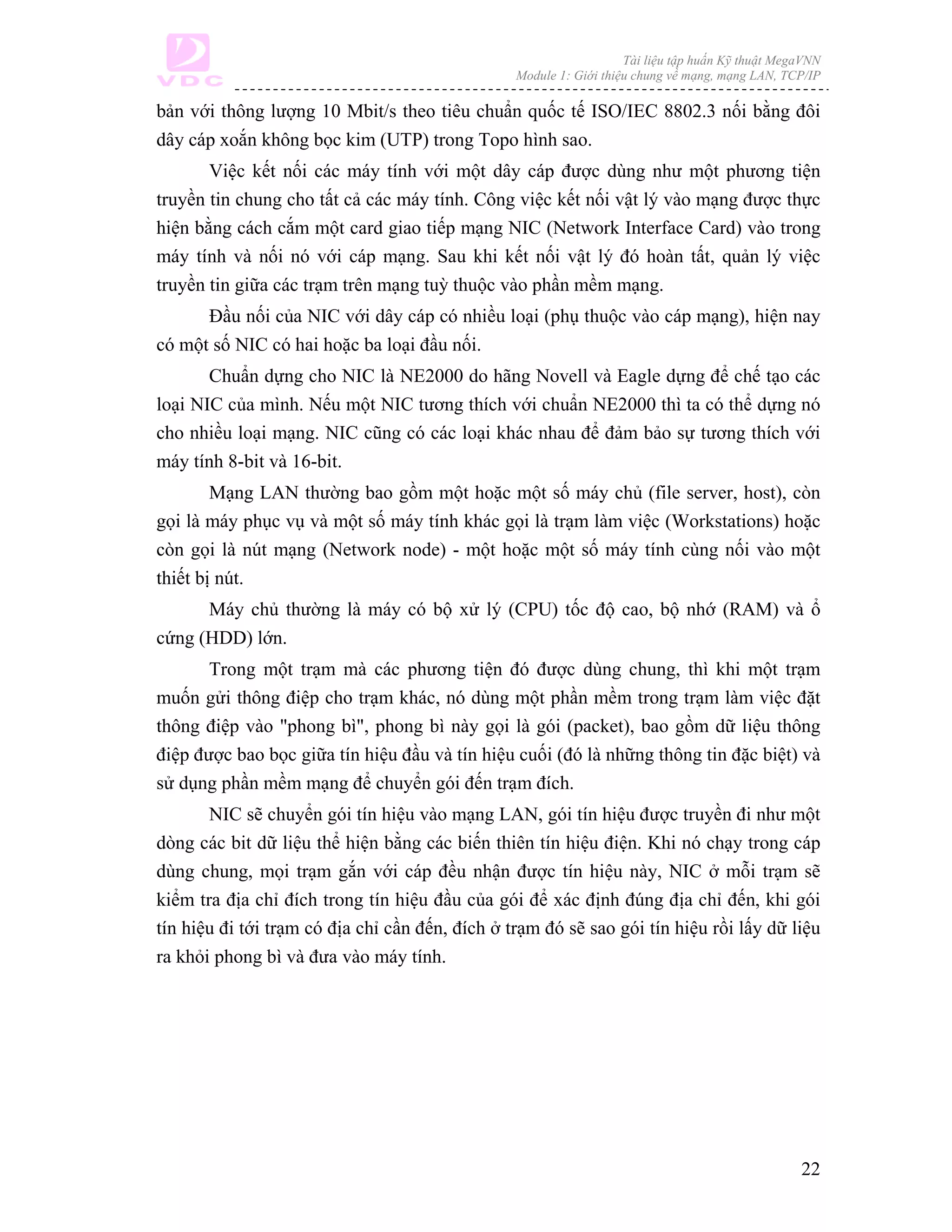 Tài liệu tập huấn Kỹ thuật MegaVNN
                                                 Module 1: Giới thiệu chung về mạng, mạng LAN, TCP/IP

bản với thông lượng 10 Mbit/s theo tiêu chuẩn quốc tế ISO/IEC 8802.3 nối bằng đôi
dây cáp xoắn không bọc kim (UTP) trong Topo hình sao.
       Việc kết nối các máy tính với một dây cáp được dùng như một phương tiện
truyền tin chung cho tất cả các máy tính. Công việc kết nối vật lý vào mạng được thực
hiện bằng cách cắm một card giao tiếp mạng NIC (Network Interface Card) vào trong
máy tính và nối nó với cáp mạng. Sau khi kết nối vật lý đó hoàn tất, quản lý việc
truyền tin giữa các trạm trên mạng tuỳ thuộc vào phần mềm mạng.
      Đầu nối của NIC với dây cáp có nhiều loại (phụ thuộc vào cáp mạng), hiện nay
có một số NIC có hai hoặc ba loại đầu nối.
       Chuẩn dựng cho NIC là NE2000 do hãng Novell và Eagle dựng để chế tạo các
loại NIC của mình. Nếu một NIC tương thích với chuẩn NE2000 thì ta có thể dựng nó
cho nhiều loại mạng. NIC cũng có các loại khác nhau để đảm bảo sự tương thích với
máy tính 8-bit và 16-bit.
        Mạng LAN thường bao gồm một hoặc một số máy chủ (file server, host), còn
gọi là máy phục vụ và một số máy tính khác gọi là trạm làm việc (Workstations) hoặc
còn gọi là nút mạng (Network node) - một hoặc một số máy tính cùng nối vào một
thiết bị nút.
      Máy chủ thường là máy có bộ xử lý (CPU) tốc độ cao, bộ nhớ (RAM) và ổ
cứng (HDD) lớn.
       Trong một trạm mà các phương tiện đó được dùng chung, thì khi một trạm
muốn gửi thông điệp cho trạm khác, nó dùng một phần mềm trong trạm làm việc đặt
thông điệp vào "phong bì", phong bì này gọi là gói (packet), bao gồm dữ liệu thông
điệp được bao bọc giữa tín hiệu đầu và tín hiệu cuối (đó là những thông tin đặc biệt) và
sử dụng phần mềm mạng để chuyển gói đến trạm đích.
       NIC sẽ chuyển gói tín hiệu vào mạng LAN, gói tín hiệu được truyền đi như một
dòng các bit dữ liệu thể hiện bằng các biến thiên tín hiệu điện. Khi nó chạy trong cáp
dùng chung, mọi trạm gắn với cáp đều nhận được tín hiệu này, NIC ở mỗi trạm sẽ
kiểm tra địa chỉ đích trong tín hiệu đầu của gói để xác định đúng địa chỉ đến, khi gói
tín hiệu đi tới trạm có địa chỉ cần đến, đích ở trạm đó sẽ sao gói tín hiệu rồi lấy dữ liệu
ra khỏi phong bì và đưa vào máy tính.




                                                                                                  22
 
