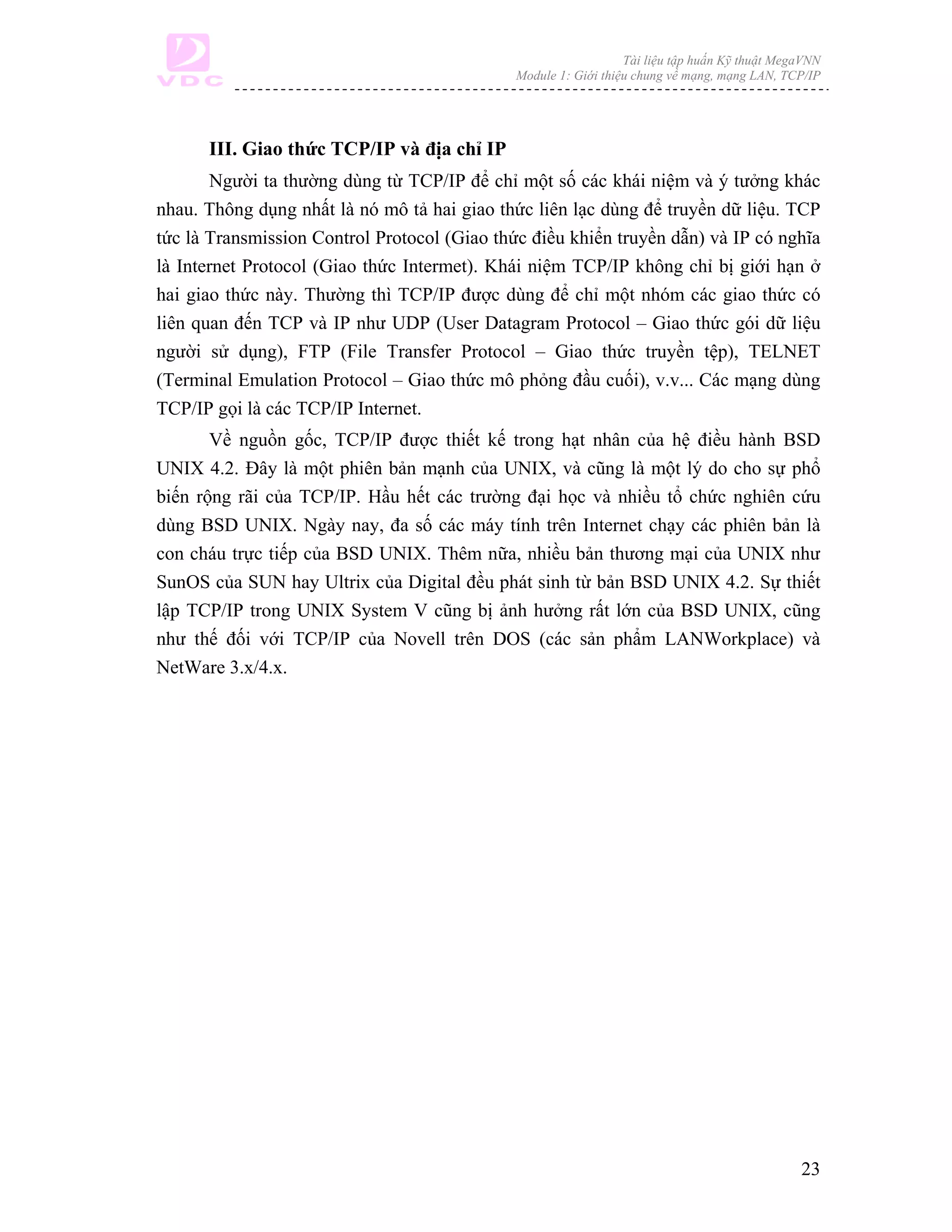 Tài liệu tập huấn Kỹ thuật MegaVNN
                                              Module 1: Giới thiệu chung về mạng, mạng LAN, TCP/IP




      III. Giao thức TCP/IP và địa chỉ IP
       Người ta thường dùng từ TCP/IP để chỉ một số các khái niệm và ý tưởng khác
nhau. Thông dụng nhất là nó mô tả hai giao thức liên lạc dùng để truyền dữ liệu. TCP
tức là Transmission Control Protocol (Giao thức điều khiển truyền dẫn) và IP có nghĩa
là Internet Protocol (Giao thức Intermet). Khái niệm TCP/IP không chỉ bị giới hạn ở
hai giao thức này. Thường thì TCP/IP được dùng để chỉ một nhóm các giao thức có
liên quan đến TCP và IP như UDP (User Datagram Protocol – Giao thức gói dữ liệu
người sử dụng), FTP (File Transfer Protocol – Giao thức truyền tệp), TELNET
(Terminal Emulation Protocol – Giao thức mô phỏng đầu cuối), v.v... Các mạng dùng
TCP/IP gọi là các TCP/IP Internet.
       Về nguồn gốc, TCP/IP được thiết kế trong hạt nhân của hệ điều hành BSD
UNIX 4.2. Đây là một phiên bản mạnh của UNIX, và cũng là một lý do cho sự phổ
biến rộng rãi của TCP/IP. Hầu hết các trường đại học và nhiều tổ chức nghiên cứu
dùng BSD UNIX. Ngày nay, đa số các máy tính trên Internet chạy các phiên bản là
con cháu trực tiếp của BSD UNIX. Thêm nữa, nhiều bản thương mại của UNIX như
SunOS của SUN hay Ultrix của Digital đều phát sinh từ bản BSD UNIX 4.2. Sự thiết
lập TCP/IP trong UNIX System V cũng bị ảnh hưởng rất lớn của BSD UNIX, cũng
như thế đối với TCP/IP của Novell trên DOS (các sản phẩm LANWorkplace) và
NetWare 3.x/4.x.




                                                                                               23
 