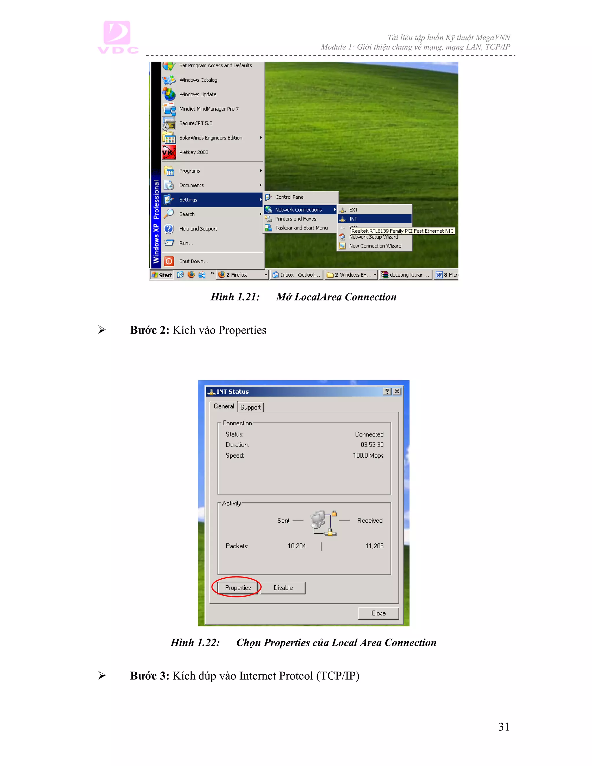 Tài liệu tập huấn Kỹ thuật MegaVNN
                                      Module 1: Giới thiệu chung về mạng, mạng LAN, TCP/IP




                Hình 1.21:    Mở LocalArea Connection


Bước 2: Kích vào Properties




        Hình 1.22:   Chọn Properties của Local Area Connection


Bước 3: Kích đúp vào Internet Protcol (TCP/IP)



                                                                                       31
 